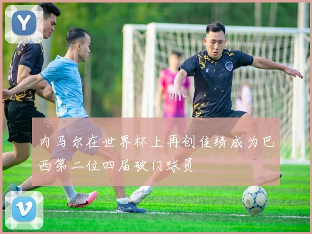 内马尔在世界杯上再创佳绩成为巴西第二位四届破门球员