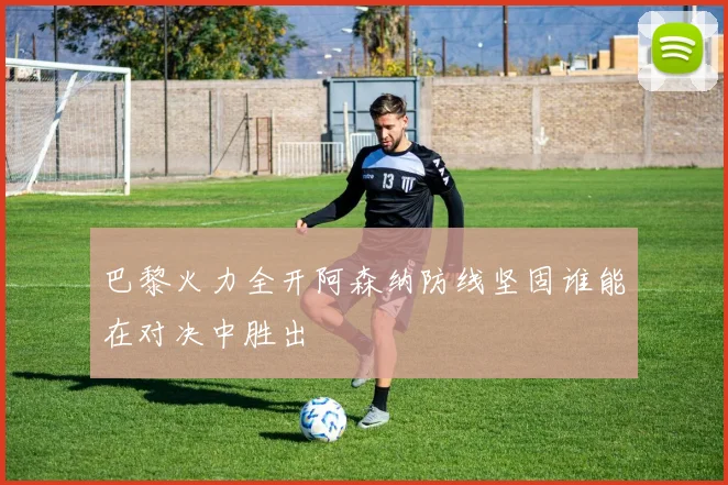 巴黎火力全开阿森纳防线坚固谁能在对决中胜出