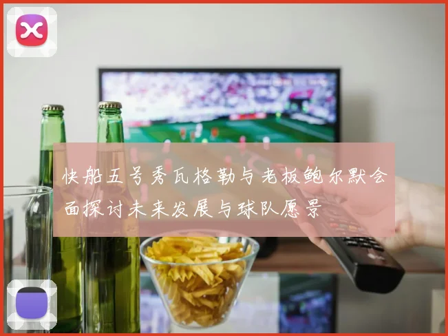 快船五号秀瓦格勒与老板鲍尔默会面探讨未来发展与球队愿景