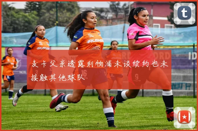 麦卡父亲透露利物浦未谈续约也未接触其他球队