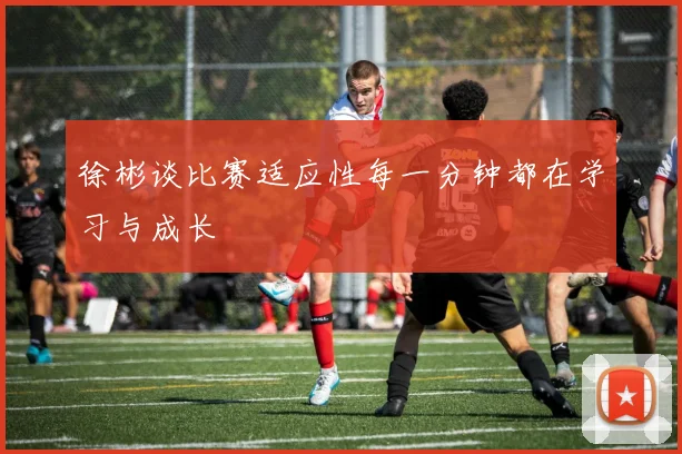 徐彬谈比赛适应性每一分钟都在学习与成长