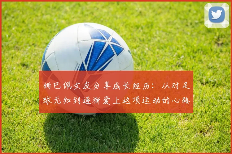 姆巴佩女友分享成长经历：从对足球无知到逐渐爱上这项运动的心路历程