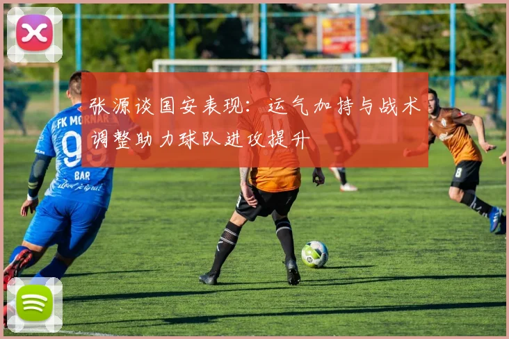 张源谈国安表现：运气加持与战术调整助力球队进攻提升