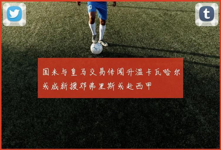 国米与皇马交易传闻升温卡瓦哈尔或成新援邓弗里斯或赴西甲