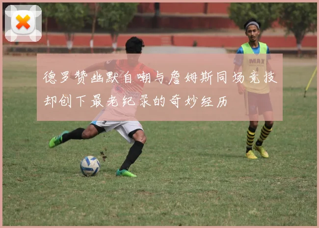 德罗赞幽默自嘲与詹姆斯同场竞技却创下最老纪录的奇妙经历