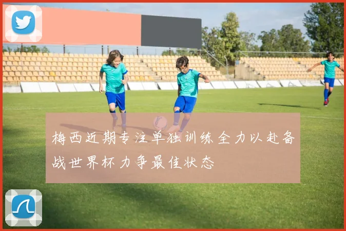 梅西近期专注单独训练全力以赴备战世界杯力争最佳状态