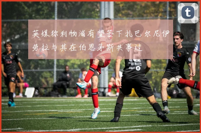 英媒称利物浦有望签下扎巴尔尼伊劳拉与其在伯恩茅斯共事过