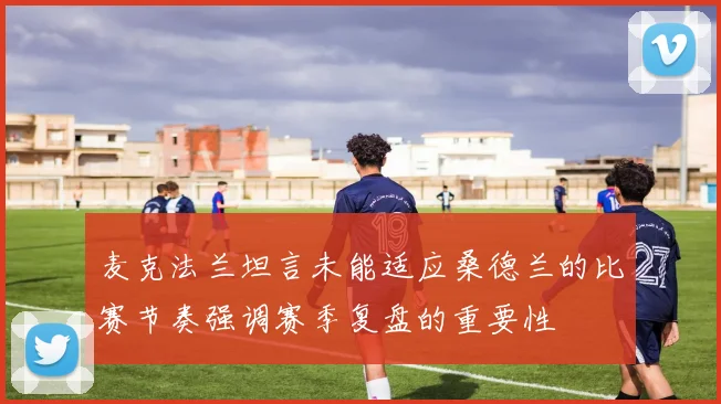 麦克法兰坦言未能适应桑德兰的比赛节奏强调赛季复盘的重要性