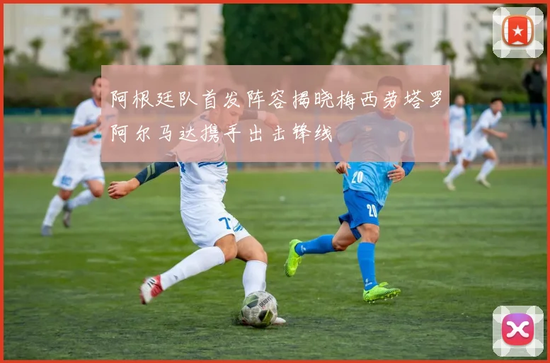 阿根廷队首发阵容揭晓梅西劳塔罗阿尔马达携手出击锋线