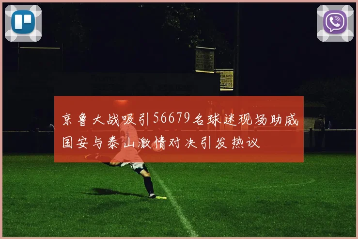 京鲁大战吸引56679名球迷现场助威国安与泰山激情对决引发热议