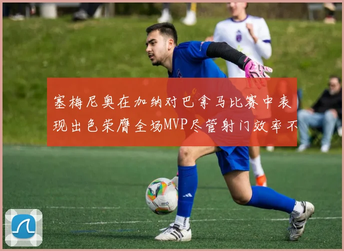 塞梅尼奥在加纳对巴拿马比赛中表现出色荣膺全场MVP尽管射门效率不佳