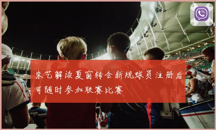 朱艺解读夏窗转会新规球员注册后可随时参加联赛比赛