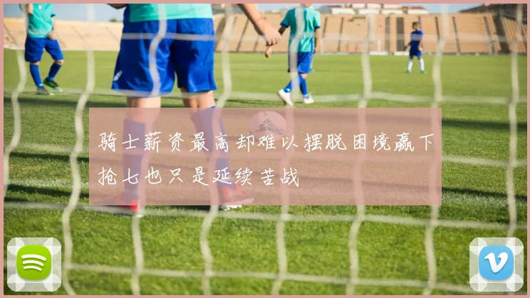 骑士薪资最高却难以摆脱困境赢下抢七也只是延续苦战