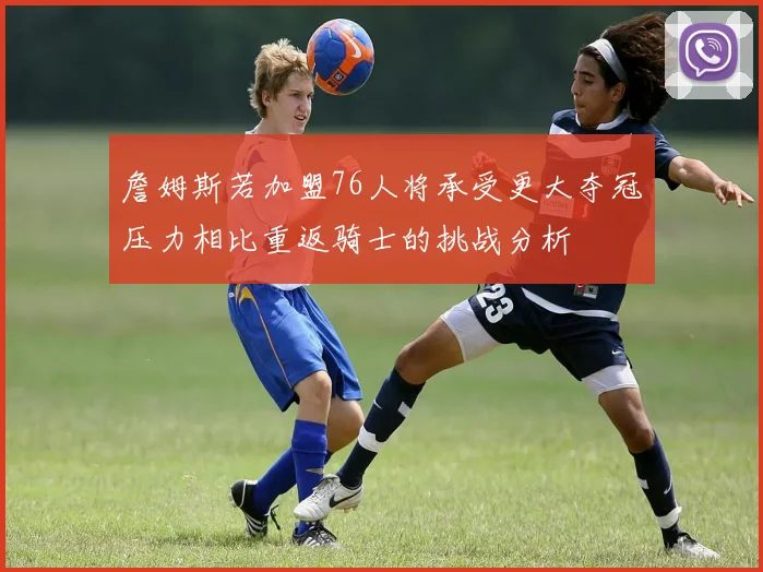 詹姆斯若加盟76人将承受更大夺冠压力相比重返骑士的挑战分析