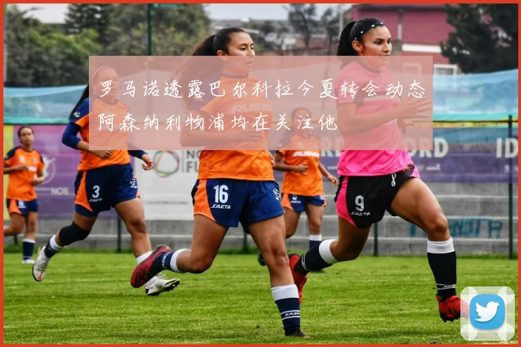 罗马诺透露巴尔科拉今夏转会动态阿森纳利物浦均在关注他
