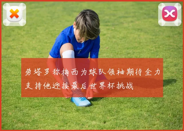 劳塔罗称梅西为球队领袖期待全力支持他迎接最后世界杯挑战