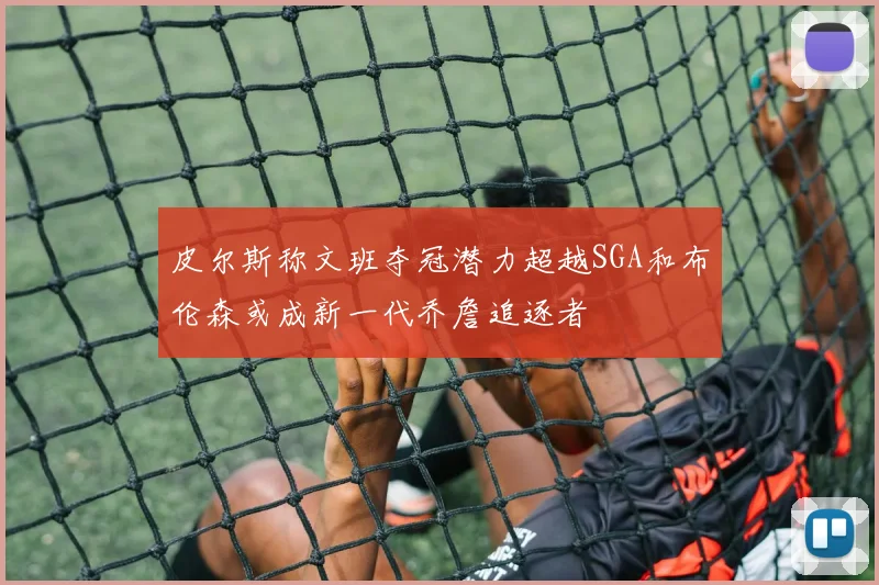 皮尔斯称文班夺冠潜力超越SGA和布伦森或成新一代乔詹追逐者