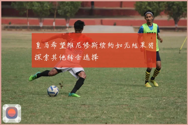 皇马希望维尼修斯续约如无结果将探索其他转会选择