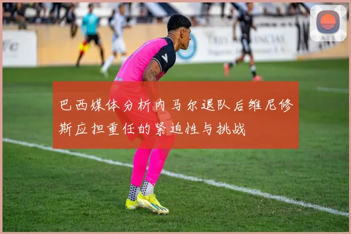 巴西媒体分析内马尔退队后维尼修斯应担重任的紧迫性与挑战